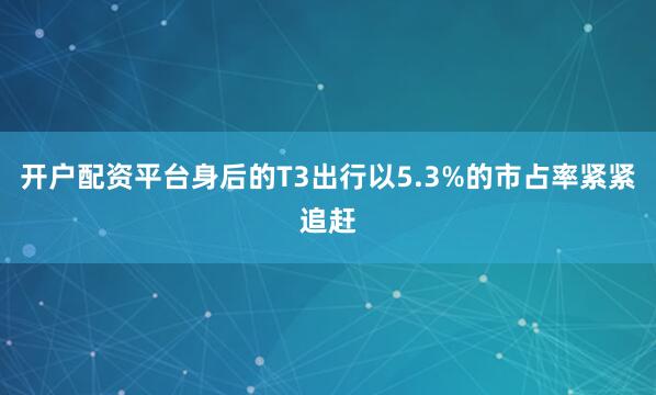 开户配资平台身后的T3出行以5.3%的市占率紧紧追赶