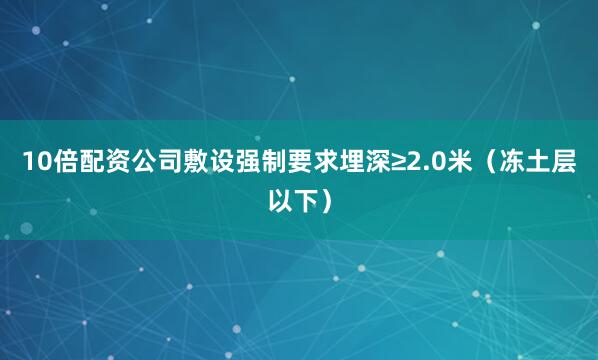 10倍配资公司敷设强制要求埋深≥2.0米（冻土层以下）