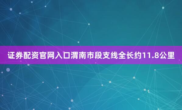 证券配资官网入口渭南市段支线全长约11.8公里