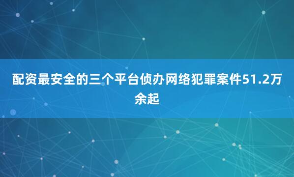配资最安全的三个平台侦办网络犯罪案件51.2万余起