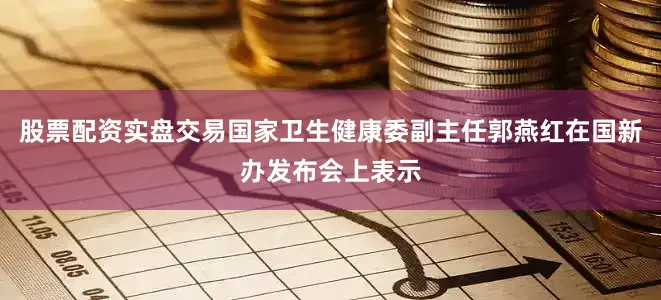 股票配资实盘交易国家卫生健康委副主任郭燕红在国新办发布会上表示