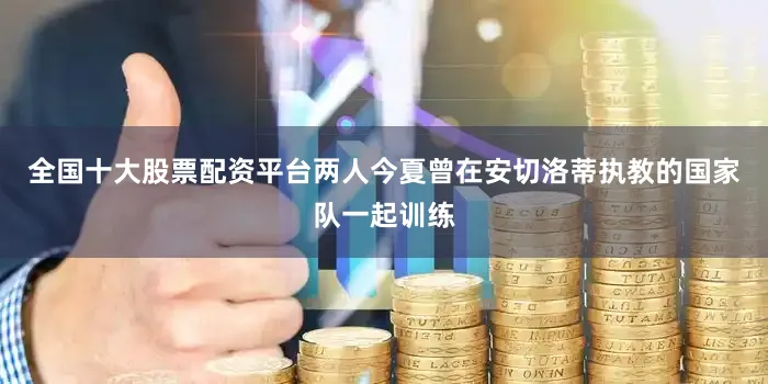 全国十大股票配资平台两人今夏曾在安切洛蒂执教的国家队一起训练