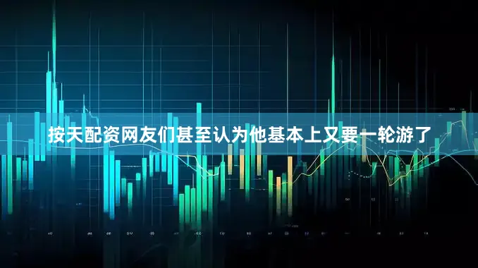 按天配资网友们甚至认为他基本上又要一轮游了